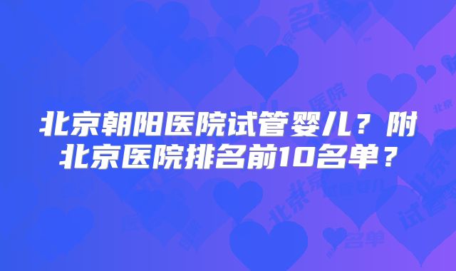 北京朝阳医院试管婴儿?附北京医院排名前10名单?