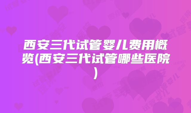 西安三代试管婴儿费用概览(西安三代试管哪些医院)