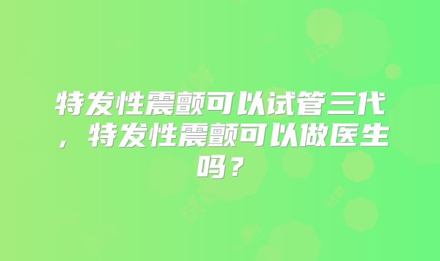 特发性震颤可以试管三代，特发性震颤可以做医生吗？
