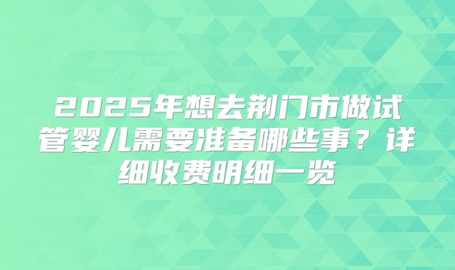2025年想去荆门市做试管婴儿需要准备哪些事？详细收费明细一览