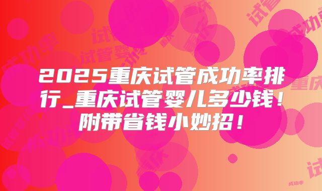 2025重庆试管成功率排行_重庆试管婴儿多少钱!附带省钱小妙招!