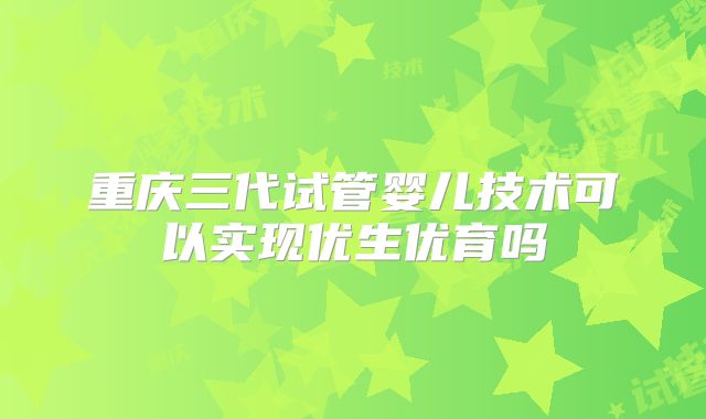 重庆三代试管婴儿技术可以实现优生优育吗