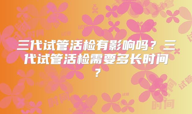 三代试管活检有影响吗？三代试管活检需要多长时间？