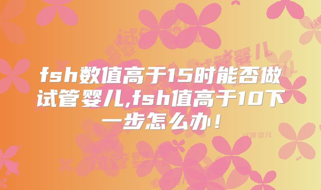 fsh数值高于15时能否做试管婴儿,fsh值高于10下一步怎么办！