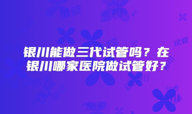 银川能做三代试管吗?在银川哪家医院做试管好?