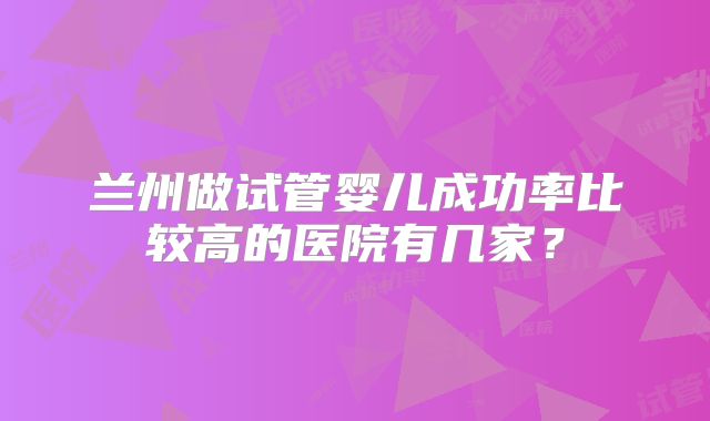 兰州做试管婴儿成功率比较高的医院有几家?