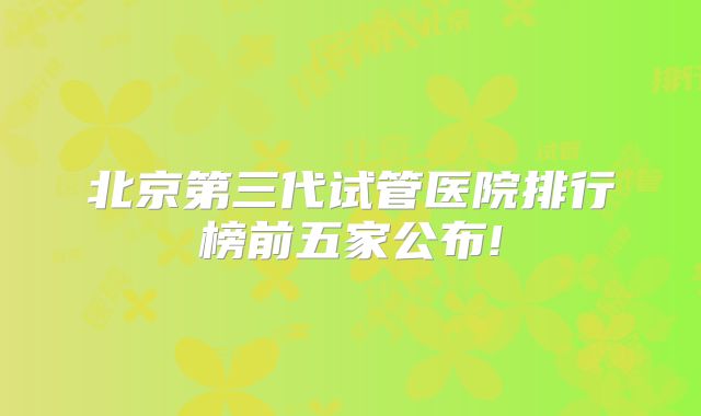 北京第三代试管医院排行榜前五家公布!