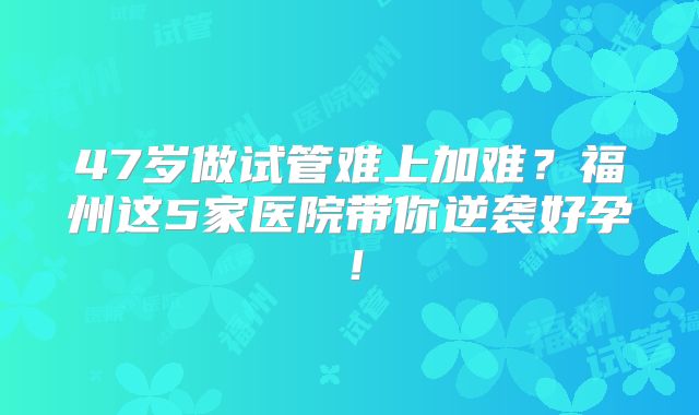 47岁做试管难上加难？福州这5家医院带你逆袭好孕！