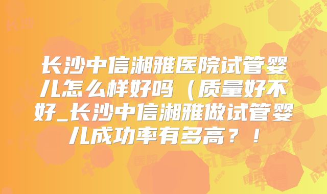 长沙中信湘雅医院试管婴儿怎么样好吗（质量好不好_长沙中信湘雅做试管婴儿成功率有多高？！