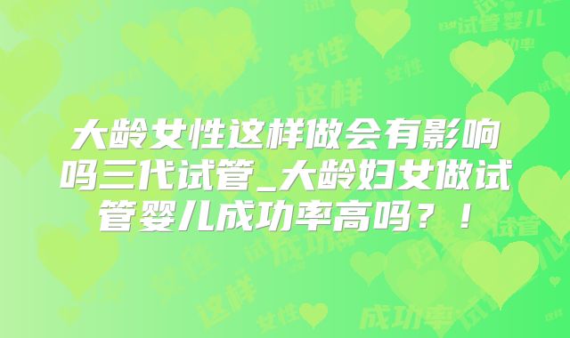 大龄女性这样做会有影响吗三代试管_大龄妇女做试管婴儿成功率高吗？！