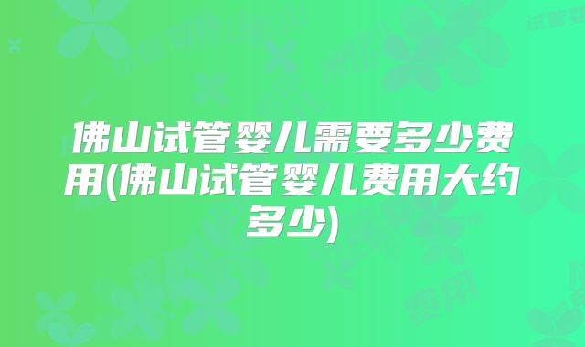 佛山试管婴儿需要多少费用(佛山试管婴儿费用大约多少)
