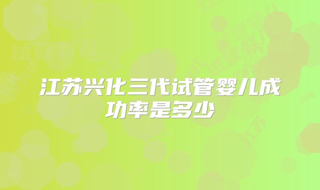 江苏兴化三代试管婴儿成功率是多少
