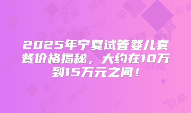2025年宁夏试管婴儿套餐价格揭秘，大约在10万到15万元之间！
