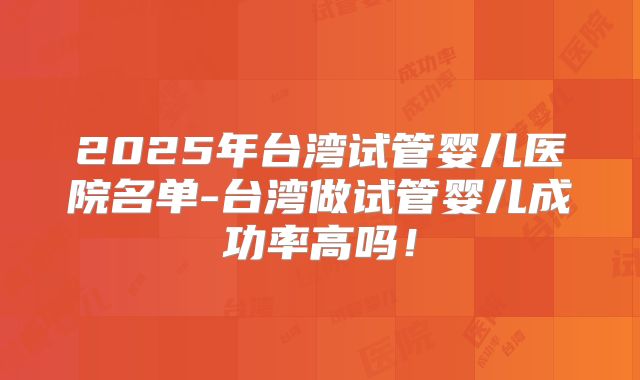 2025年台湾试管婴儿医院名单-台湾做试管婴儿成功率高吗！