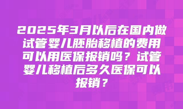 2025年3月以后在国内做试管婴儿胚胎移植的费用可以用医保报销吗？试管婴儿移植后多久医保可以报销？