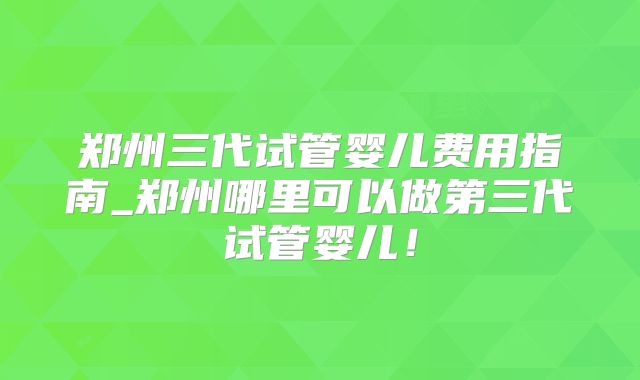 郑州三代试管婴儿费用指南_郑州哪里可以做第三代试管婴儿！