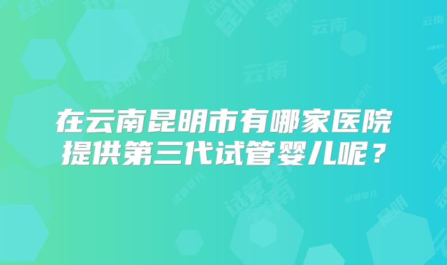 在云南昆明市有哪家医院提供第三代试管婴儿呢？