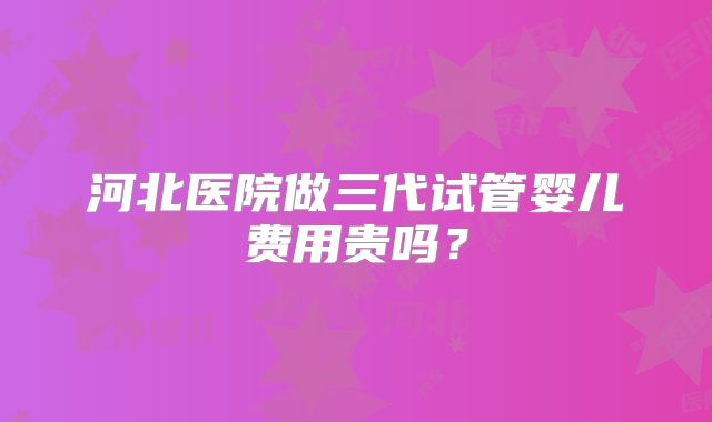 河北医院做三代试管婴儿费用贵吗？