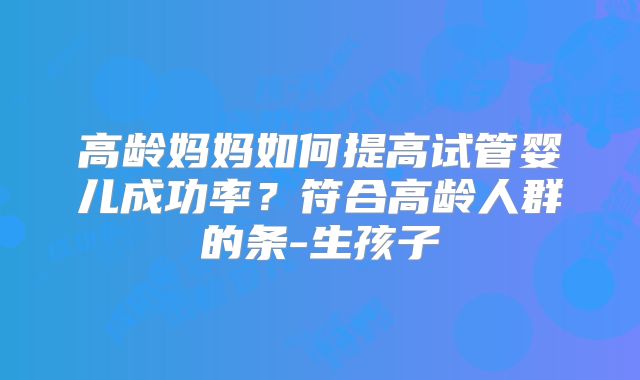 高龄妈妈如何提高试管婴儿成功率?符合高龄人群的条-生孩子