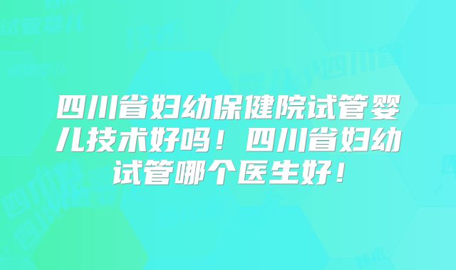 四川省妇幼保健院试管婴儿技术好吗!四川省妇幼试管哪个医生好!