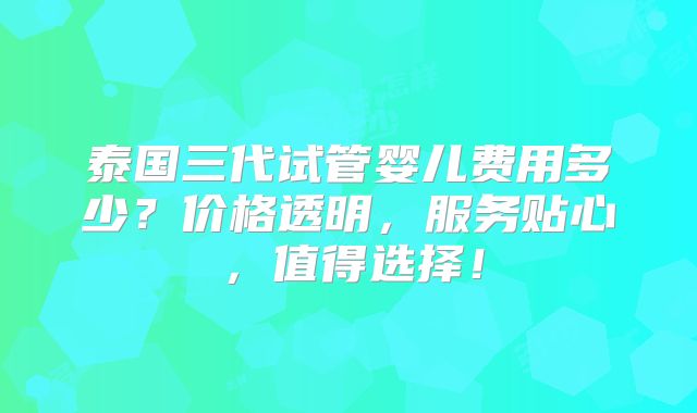 泰国三代试管婴儿费用多少?价格透明,服务贴心,值得选择!