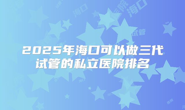 2025年海口可以做三代试管的私立医院排名