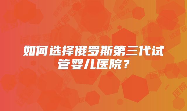如何选择俄罗斯第三代试管婴儿医院？