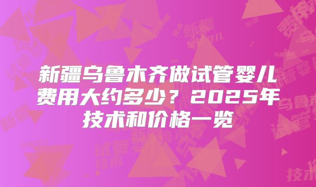 新疆乌鲁木齐做试管婴儿费用大约多少?2025年技术和价格一览