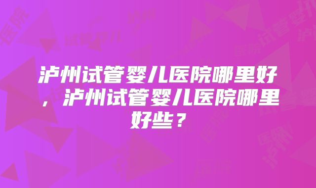 泸州试管婴儿医院哪里好,泸州试管婴儿医院哪里好些?