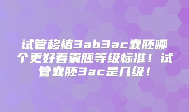 试管移植3ab3ac囊胚哪个更好看囊胚等级标准!试管囊胚3ac是几级!