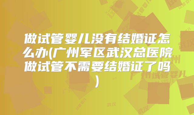 做试管婴儿没有结婚证怎么办(广州军区武汉总医院做试管不需要结婚证了吗)
