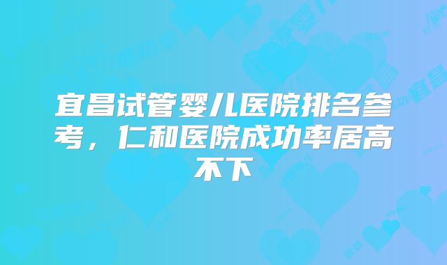 宜昌试管婴儿医院排名参考,仁和医院成功率居高不下