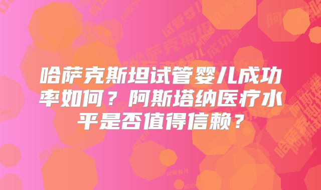 哈萨克斯坦试管婴儿成功率如何？阿斯塔纳医疗水平是否值得信赖？
