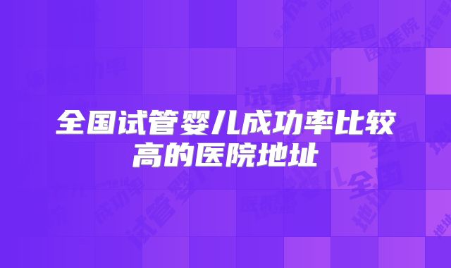全国试管婴儿成功率比较高的医院地址
