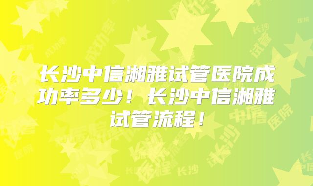 长沙中信湘雅试管医院成功率多少!长沙中信湘雅试管流程!