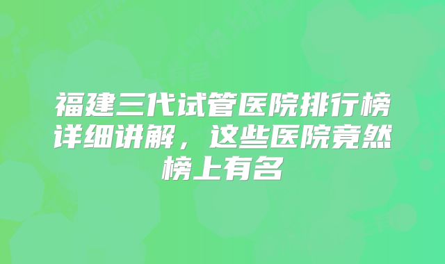 福建三代试管医院排行榜详细讲解，这些医院竟然榜上有名