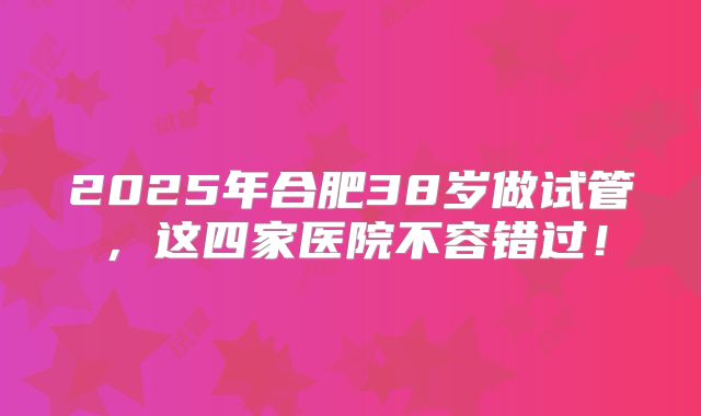 2025年合肥38岁做试管,这四家医院不容错过!