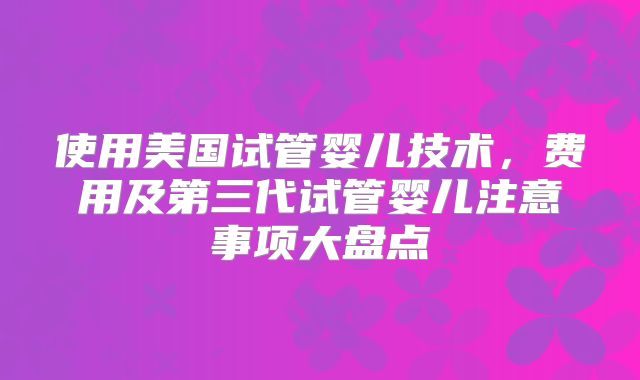 使用美国试管婴儿技术，费用及第三代试管婴儿注意事项大盘点