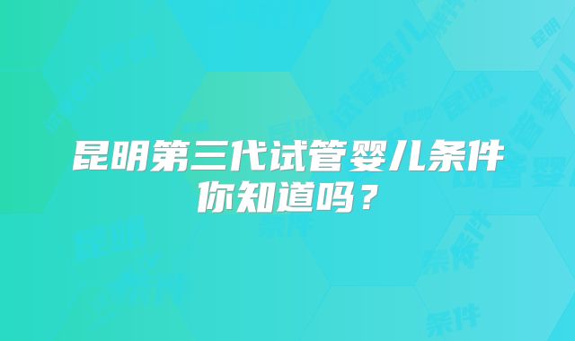 昆明第三代试管婴儿条件你知道吗？