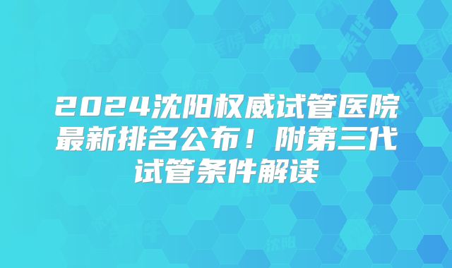 2024沈阳权威试管医院最新排名公布！附第三代试管条件解读