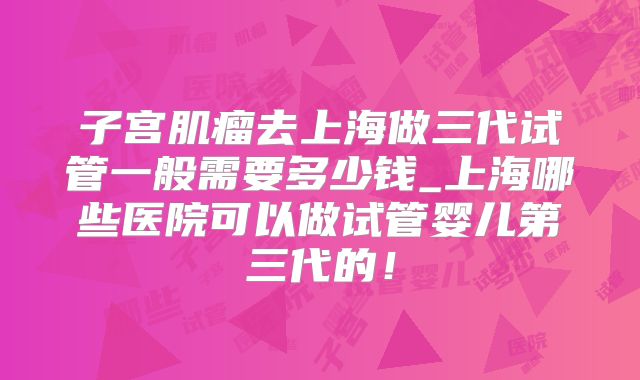 子宫肌瘤去上海做三代试管一般需要多少钱_上海哪些医院可以做试管婴儿第三代的！