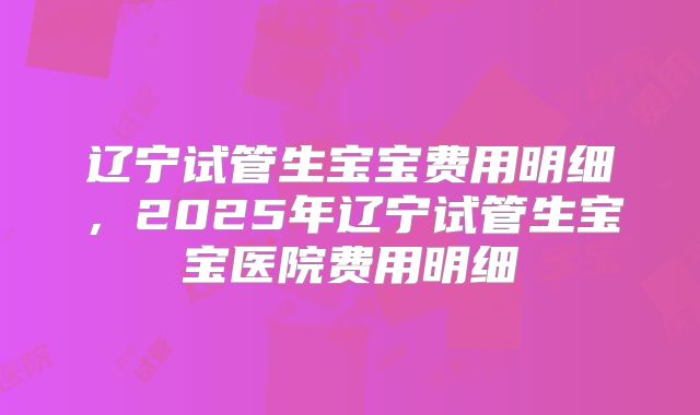 辽宁试管生宝宝费用明细,2025年辽宁试管生宝宝医院费用明细