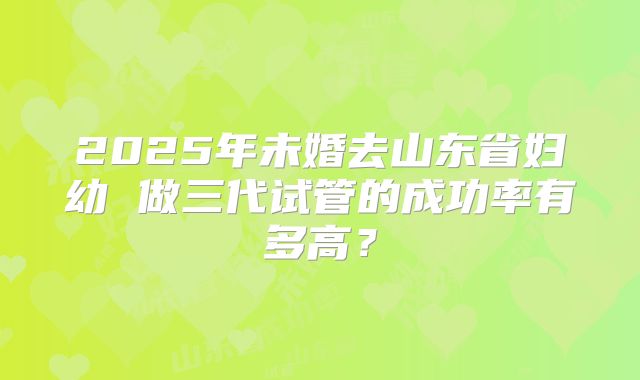 2025年未婚去山东省妇幼 做三代试管的成功率有多高?