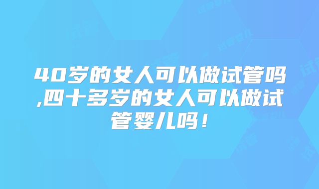 40岁的女人可以做试管吗,四十多岁的女人可以做试管婴儿吗！