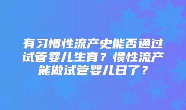 有习惯性流产史能否通过试管婴儿生育？惯性流产能做试管婴儿日了？