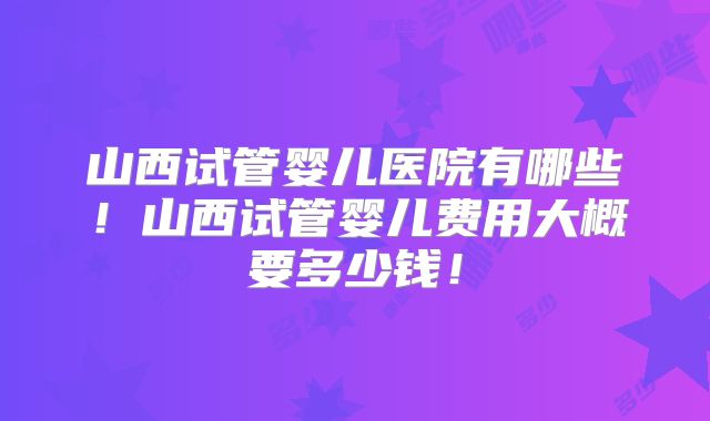 山西试管婴儿医院有哪些！山西试管婴儿费用大概要多少钱！