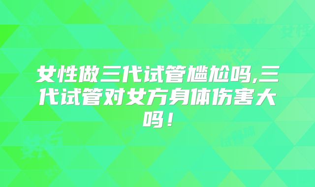女性做三代试管尴尬吗,三代试管对女方身体伤害大吗！