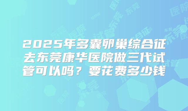 2025年多囊卵巢综合征去东莞康华医院做三代试管可以吗？要花费多少钱