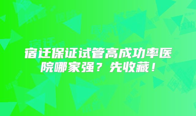宿迁保证试管高成功率医院哪家强？先收藏！