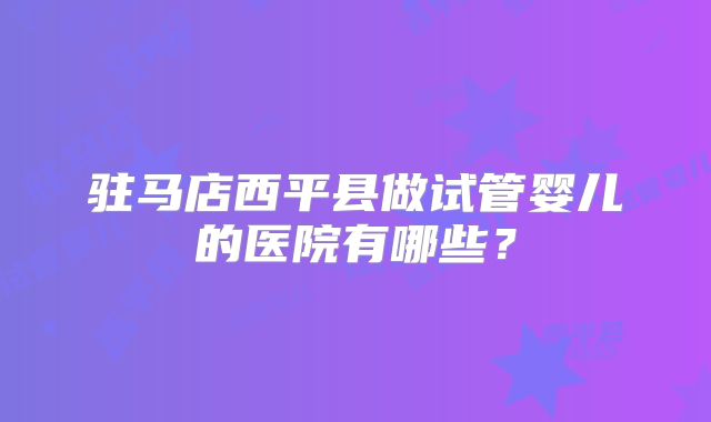 驻马店西平县做试管婴儿的医院有哪些?